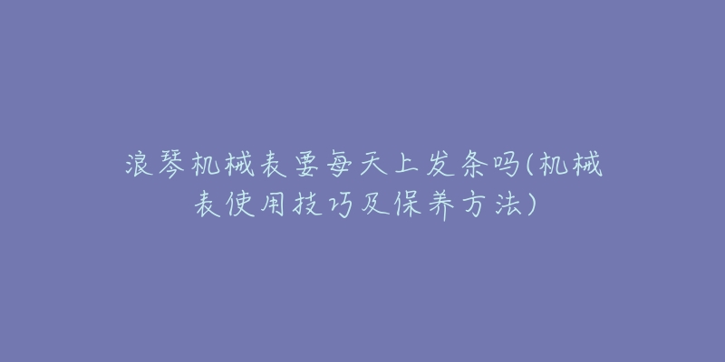 浪琴機械表要每天上發(fā)條嗎(機械表使用技巧及保養(yǎng)方法)