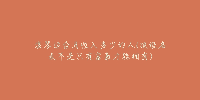 浪琴適合月收入多少的人(頂級(jí)名表不是只有富豪才能擁有)