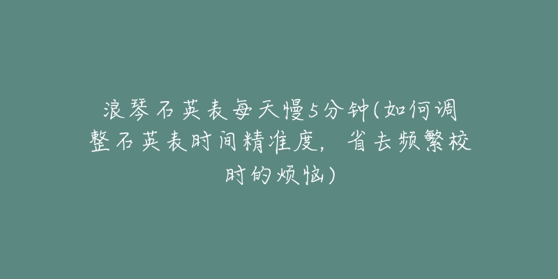 浪琴石英表每天慢5分鐘(如何調(diào)整石英表時(shí)間精準(zhǔn)度，省去頻繁校時(shí)的煩惱)