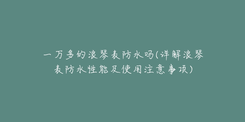 一萬多的浪琴表防水嗎(詳解浪琴表防水性能及使用注意事項)