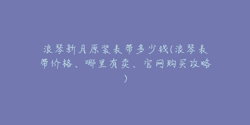 浪琴新月原裝表帶多少錢(浪琴表帶價(jià)格、哪里有賣、官網(wǎng)購買攻略)