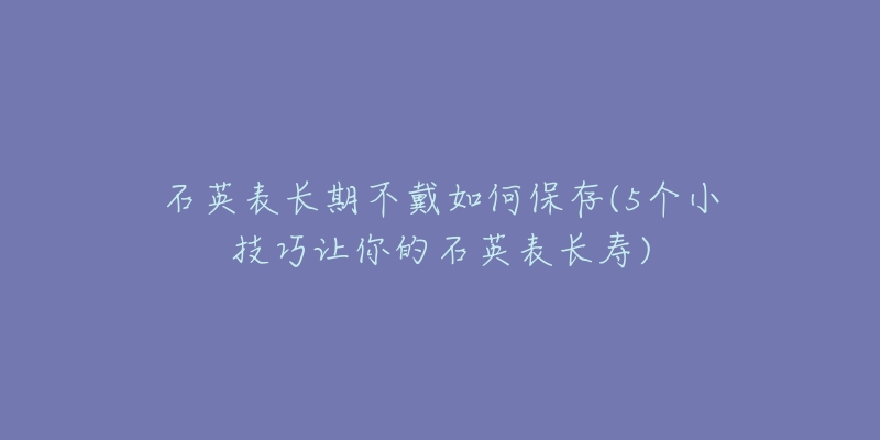 石英表長期不戴如何保存(5個(gè)小技巧讓你的石英表長壽)