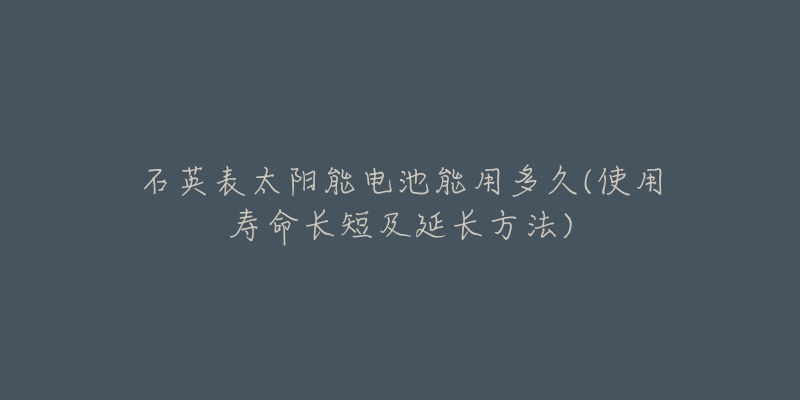 石英表太陽(yáng)能電池能用多久(使用壽命長(zhǎng)短及延長(zhǎng)方法)