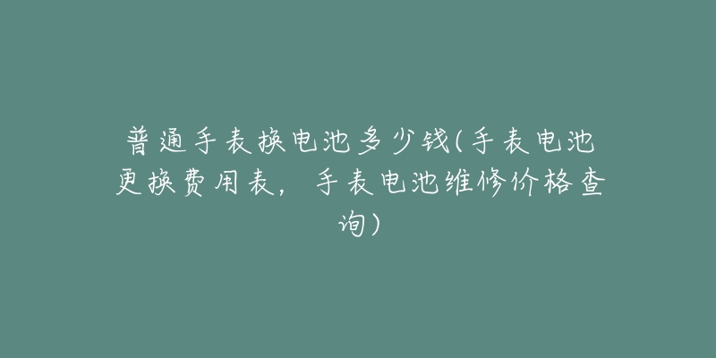 普通手表換電池多少錢(手表電池更換費用表，手表電池維修價格查詢)