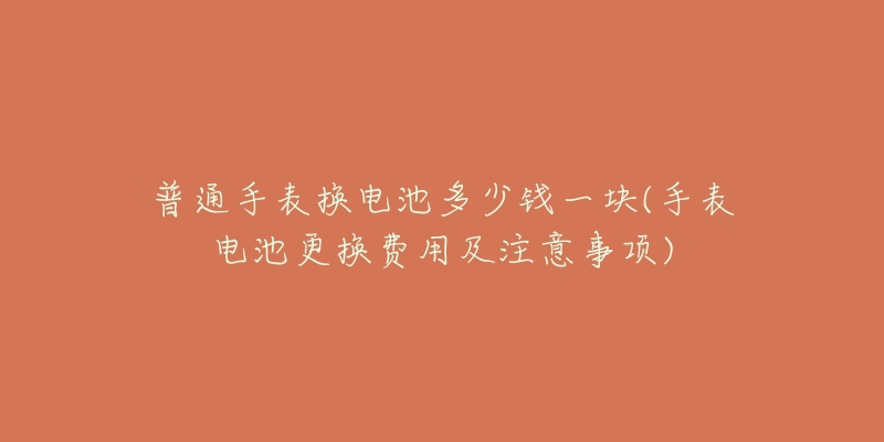 普通手表換電池多少錢一塊(手表電池更換費(fèi)用及注意事項(xiàng))