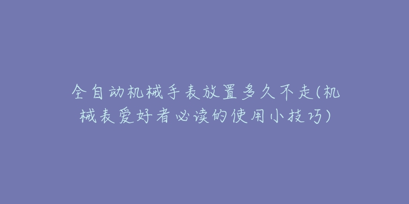 全自動機(jī)械手表放置多久不走(機(jī)械表愛好者必讀的使用小技巧)