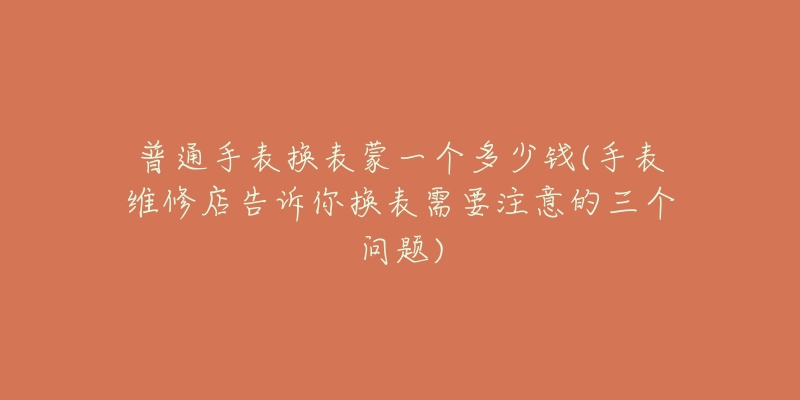 普通手表換表蒙一個多少錢(手表維修店告訴你換表需要注意的三個問題)