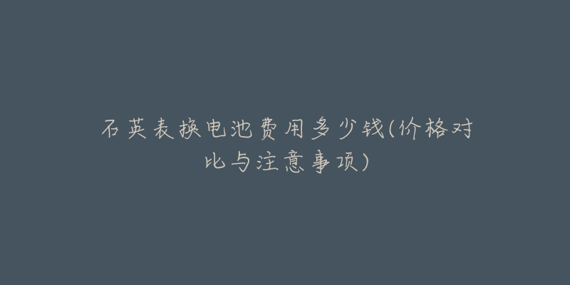 石英表?yè)Q電池費(fèi)用多少錢(價(jià)格對(duì)比與注意事項(xiàng))