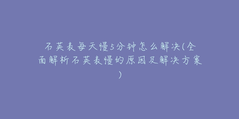 石英表每天慢5分鐘怎么解決(全面解析石英表慢的原因及解決方案)