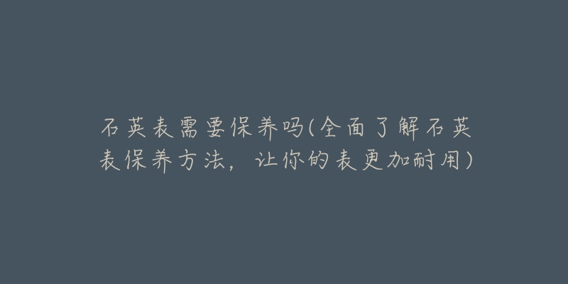 石英表需要保養(yǎng)嗎(全面了解石英表保養(yǎng)方法，讓你的表更加耐用)