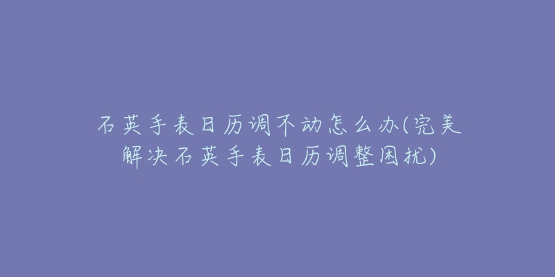 石英手表日歷調(diào)不動(dòng)怎么辦(完美解決石英手表日歷調(diào)整困擾)