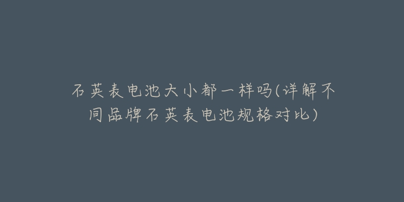 石英表電池大小都一樣嗎(詳解不同品牌石英表電池規(guī)格對比)