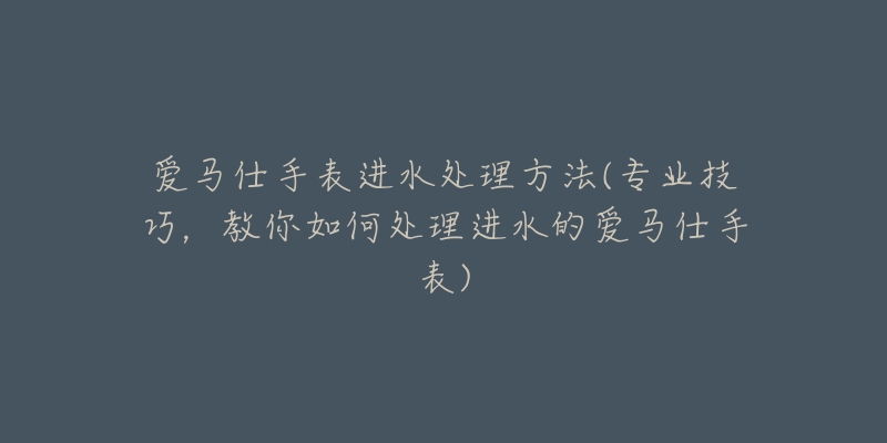 愛馬仕手表進(jìn)水處理方法(專業(yè)技巧，教你如何處理進(jìn)水的愛馬仕手表)