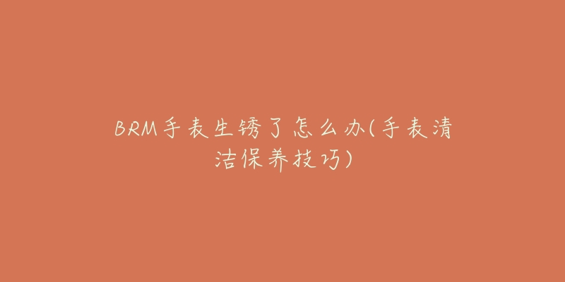 BRM手表生銹了怎么辦(手表清潔保養(yǎng)技巧)