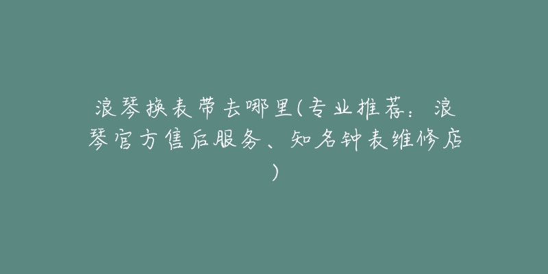 浪琴換表帶去哪里(專業(yè)推薦：浪琴官方售后服務、知名鐘表維修店)