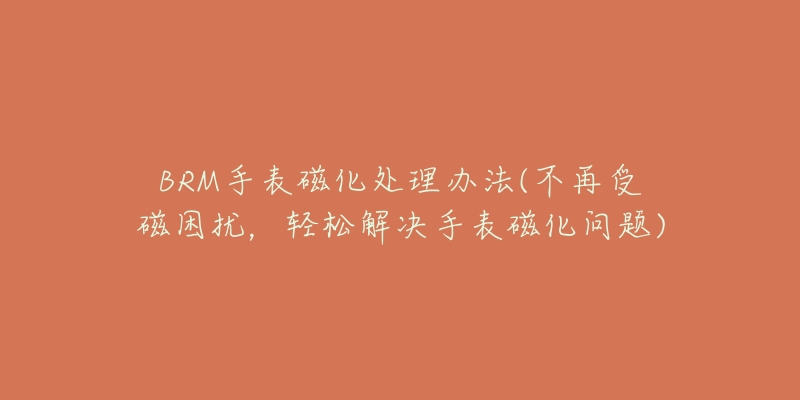 BRM手表磁化處理辦法(不再受磁困擾，輕松解決手表磁化問題)