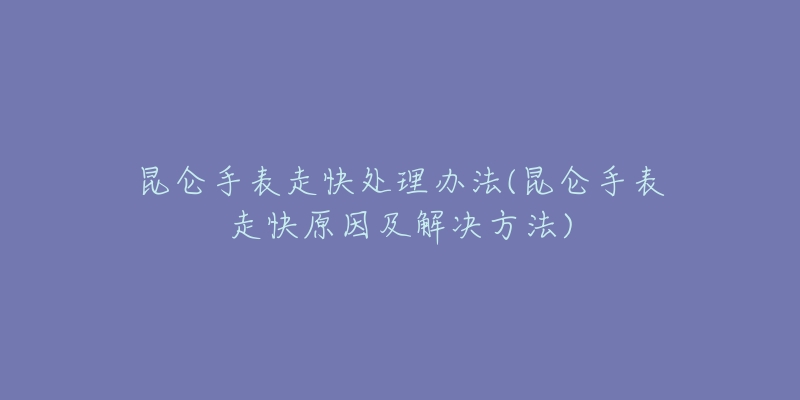 昆侖手表走快處理辦法(昆侖手表走快原因及解決方法)