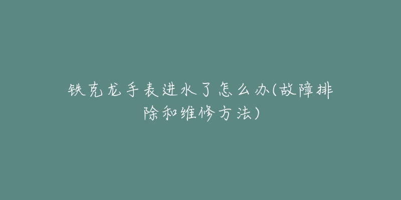 鐵克龍手表進水了怎么辦(故障排除和維修方法)