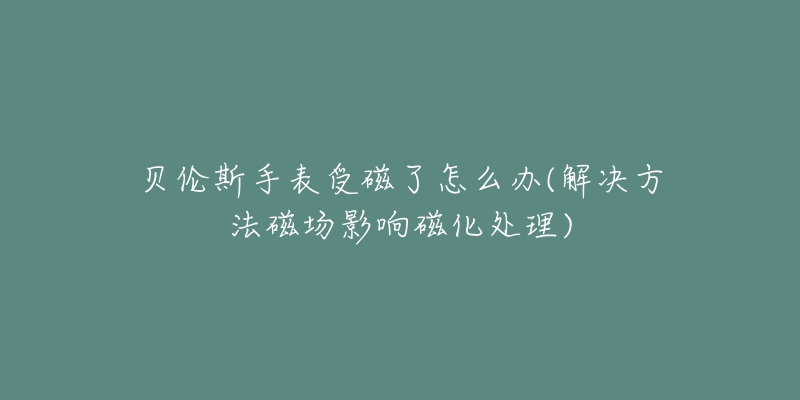 貝倫斯手表受磁了怎么辦(解決方法磁場影響磁化處理)