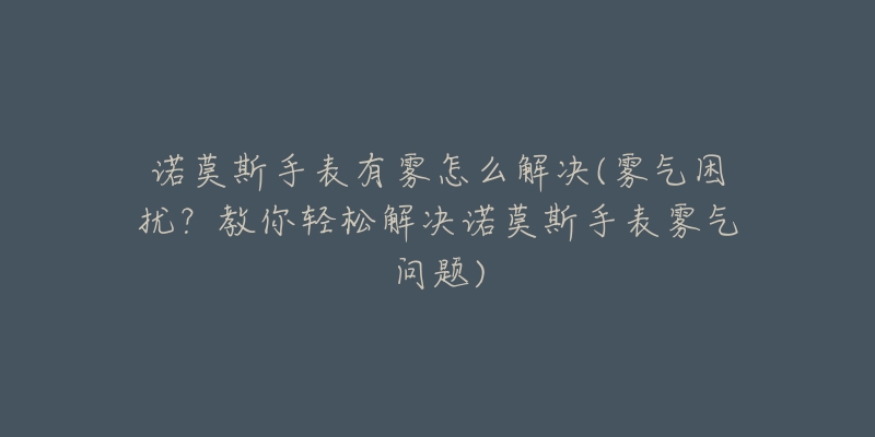 諾莫斯手表有霧怎么解決(霧氣困擾？教你輕松解決諾莫斯手表霧氣問題)