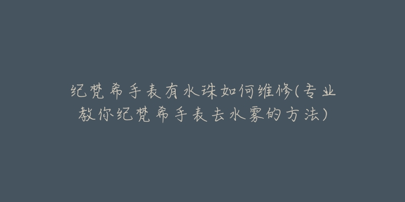 紀(jì)梵希手表有水珠如何維修(專業(yè)教你紀(jì)梵希手表去水霧的方法)