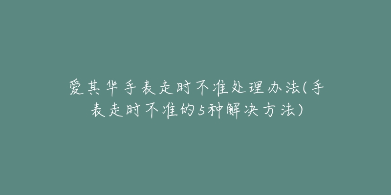 愛其華手表走時(shí)不準(zhǔn)處理辦法(手表走時(shí)不準(zhǔn)的5種解決方法)