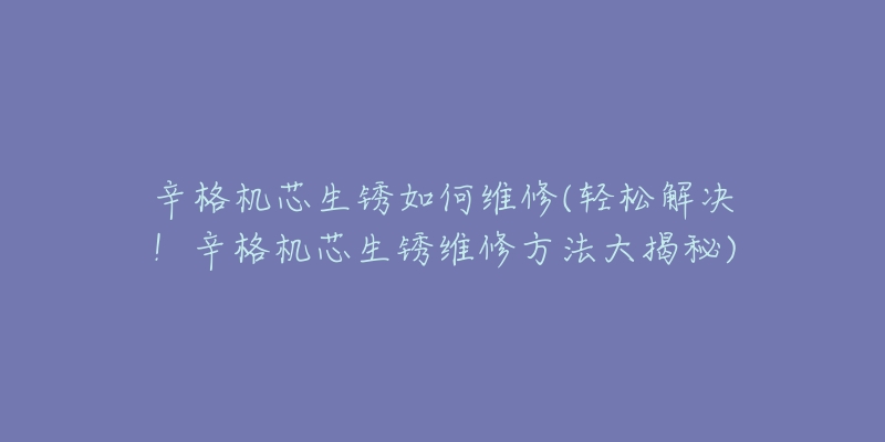 辛格機(jī)芯生銹如何維修(輕松解決！辛格機(jī)芯生銹維修方法大揭秘)