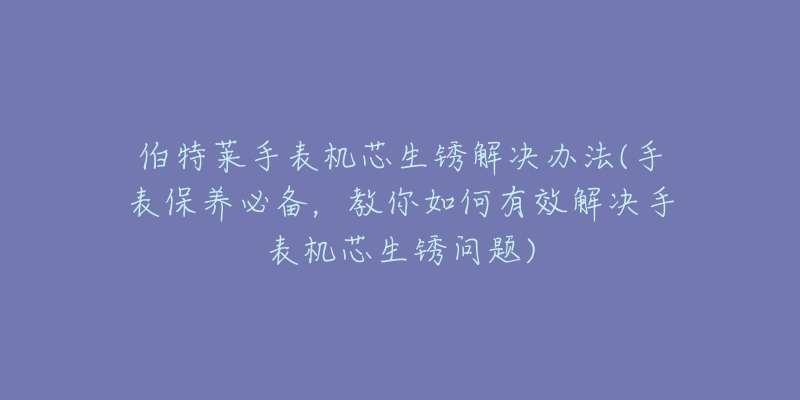 伯特萊手表機(jī)芯生銹解決辦法(手表保養(yǎng)必備，教你如何有效解決手表機(jī)芯生銹問題)