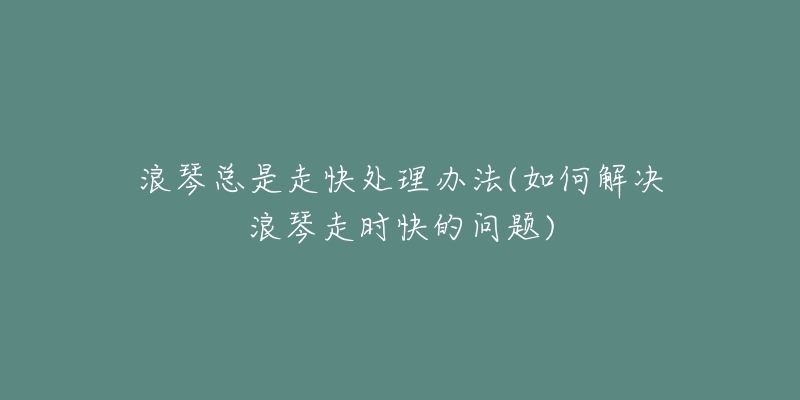 浪琴總是走快處理辦法(如何解決浪琴走時(shí)快的問(wèn)題)