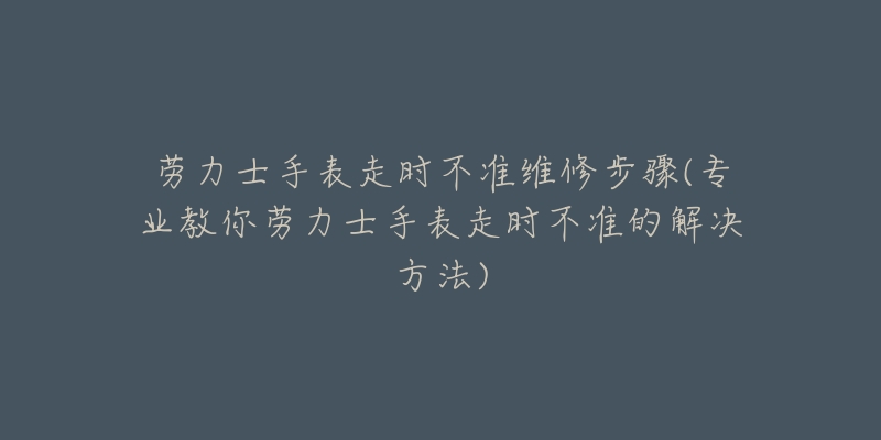 勞力士手表走時(shí)不準(zhǔn)維修步驟(專(zhuān)業(yè)教你勞力士手表走時(shí)不準(zhǔn)的解決方法)