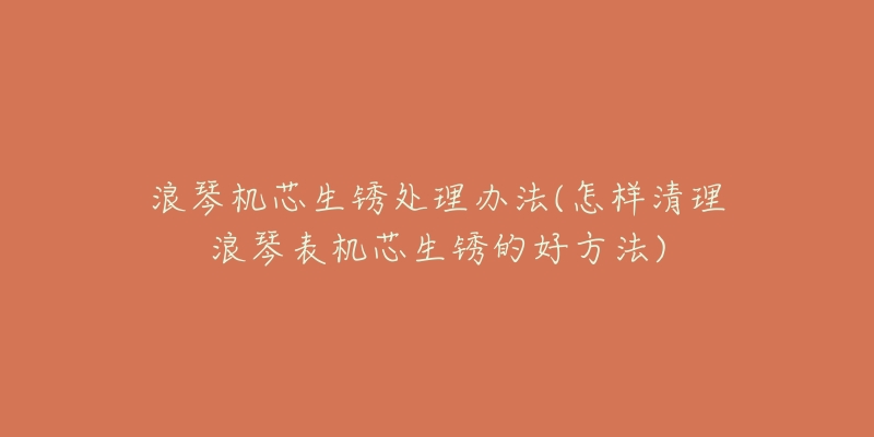 浪琴機芯生銹處理辦法(怎樣清理浪琴表機芯生銹的好方法)