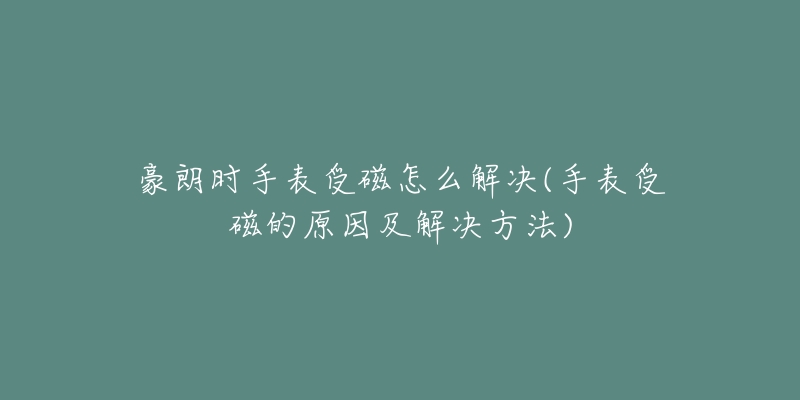 豪朗時手表受磁怎么解決(手表受磁的原因及解決方法)