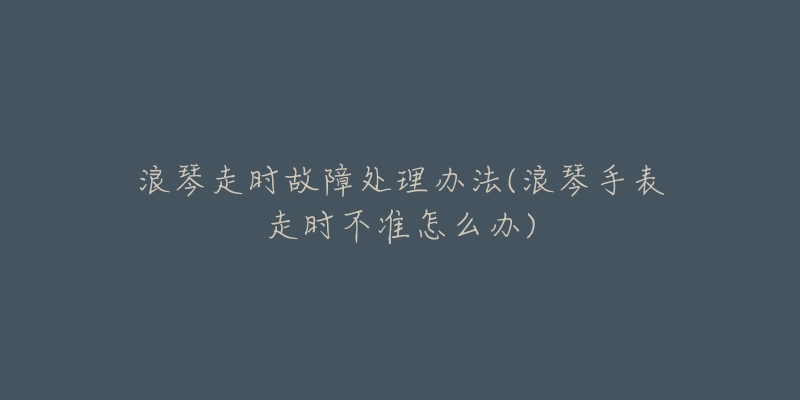 浪琴走時(shí)故障處理辦法(浪琴手表走時(shí)不準(zhǔn)怎么辦)