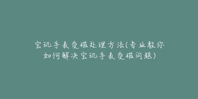 寶璣手表受磁處理方法(專業(yè)教你如何解決寶璣手表受磁問題)