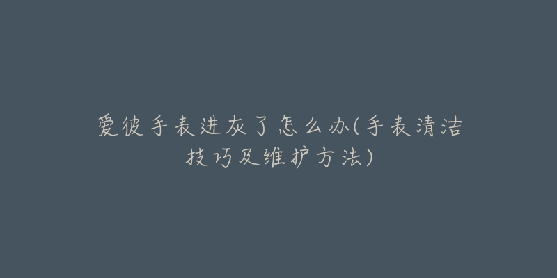 愛彼手表進(jìn)灰了怎么辦(手表清潔技巧及維護(hù)方法)