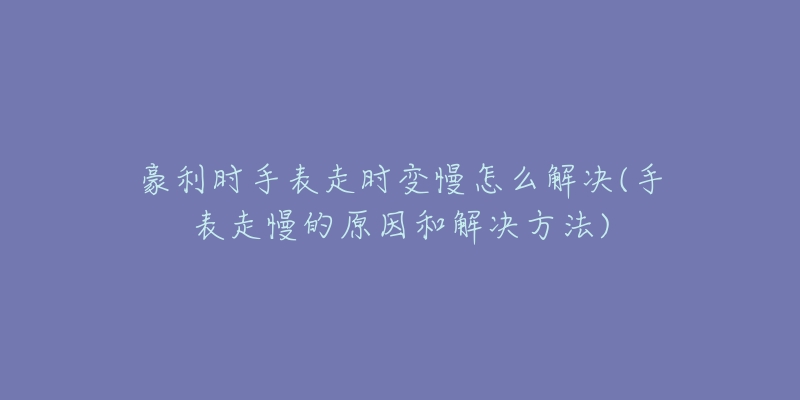 豪利時(shí)手表走時(shí)變慢怎么解決(手表走慢的原因和解決方法)