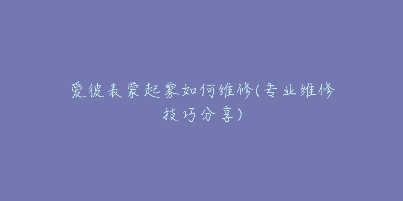 愛彼表蒙起霧如何維修(專業(yè)維修技巧分享)