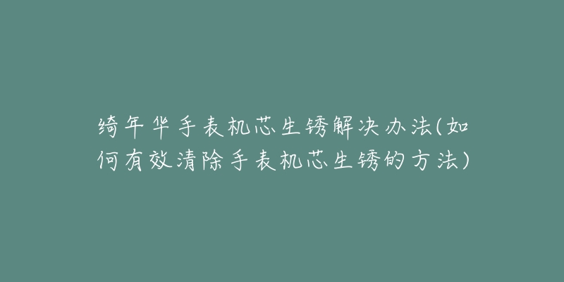 綺年華手表機芯生銹解決辦法(如何有效清除手表機芯生銹的方法)