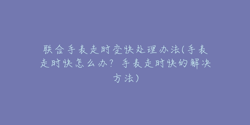 聯(lián)合手表走時變快處理辦法(手表走時快怎么辦？手表走時快的解決方法)