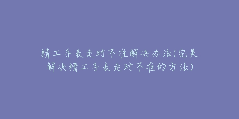 精工手表走時(shí)不準(zhǔn)解決辦法(完美解決精工手表走時(shí)不準(zhǔn)的方法)