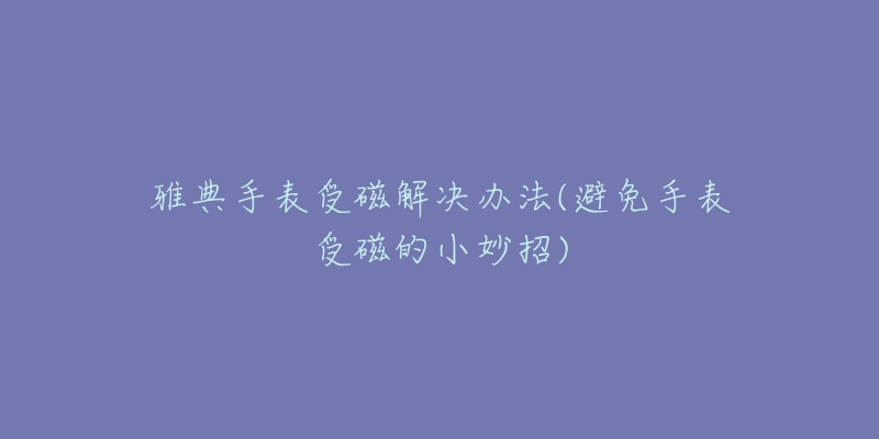 雅典手表受磁解決辦法(避免手表受磁的小妙招)