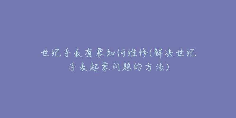 世紀手表有霧如何維修(解決世紀手表起霧問題的方法)