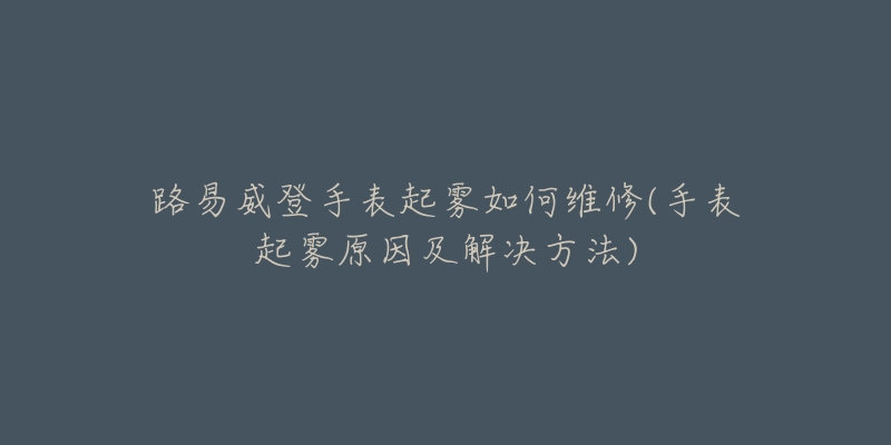 路易威登手表起霧如何維修(手表起霧原因及解決方法)