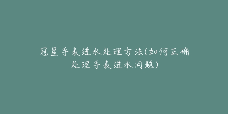 冠星手表進水處理方法(如何正確處理手表進水問題)