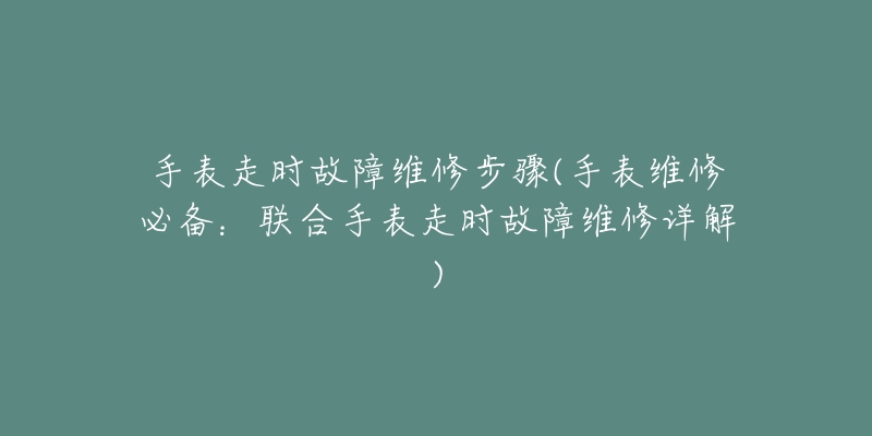 手表走時(shí)故障維修步驟(手表維修必備：聯(lián)合手表走時(shí)故障維修詳解)