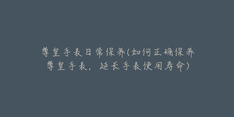 尊皇手表日常保養(yǎng)(如何正確保養(yǎng)尊皇手表，延長手表使用壽命)