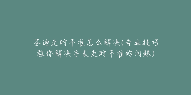 芬迪走時不準(zhǔn)怎么解決(專業(yè)技巧教你解決手表走時不準(zhǔn)的問題)