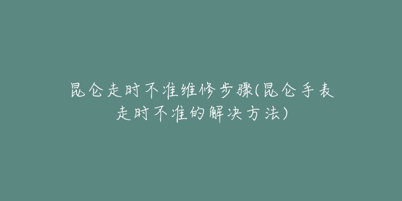 昆侖走時(shí)不準(zhǔn)維修步驟(昆侖手表走時(shí)不準(zhǔn)的解決方法)