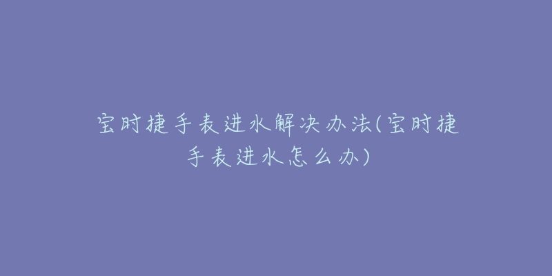 寶時(shí)捷手表進(jìn)水解決辦法(寶時(shí)捷手表進(jìn)水怎么辦)