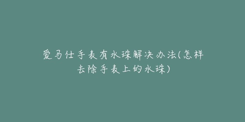 愛(ài)馬仕手表有水珠解決辦法(怎樣去除手表上的水珠)